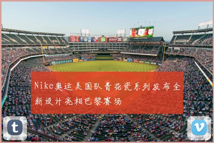 Nike奥运美国队青花瓷系列发布全新设计亮相巴黎赛场