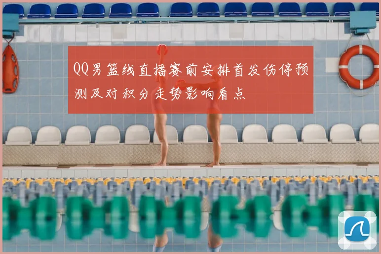 QQ男篮线直播赛前安排首发伤停预测及对积分走势影响看点