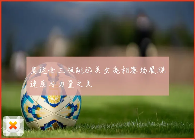奥运会三级跳远美女亮相赛场展现速度与力量之美