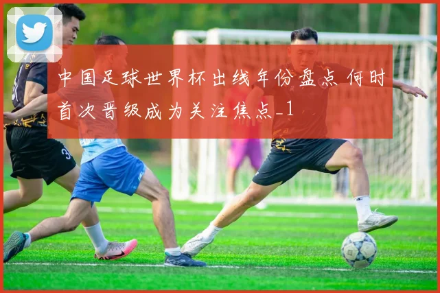 中国足球世界杯出线年份盘点 何时首次晋级成为关注焦点_1