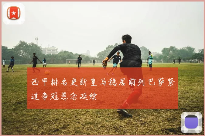 西甲排名更新皇马稳居前列巴萨紧追争冠悬念延续