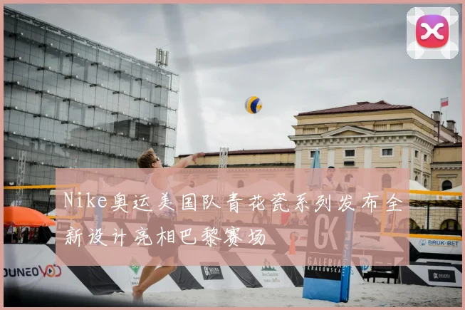 Nike奥运美国队青花瓷系列发布全新设计亮相巴黎赛场
