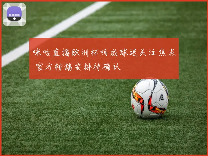 咪咕直播欧洲杯吗成球迷关注焦点 官方转播安排待确认