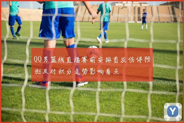 QQ男篮线直播赛前安排首发伤停预测及对积分走势影响看点