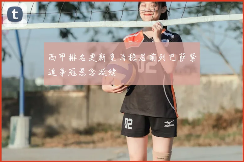 西甲排名更新皇马稳居前列巴萨紧追争冠悬念延续