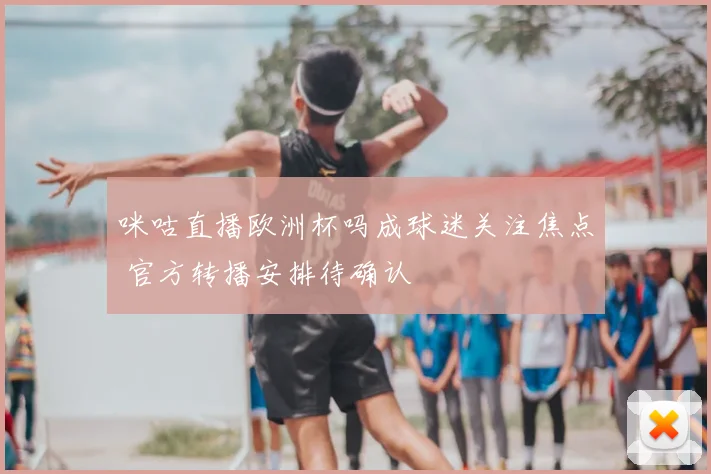 咪咕直播欧洲杯吗成球迷关注焦点 官方转播安排待确认