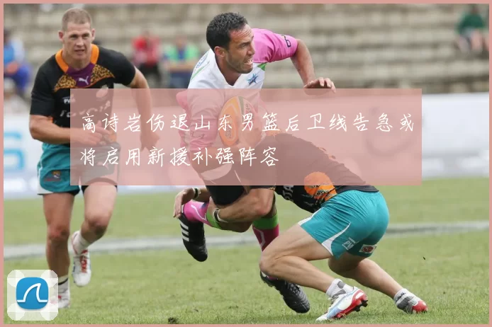 高诗岩伤退山东男篮后卫线告急或将启用新援补强阵容