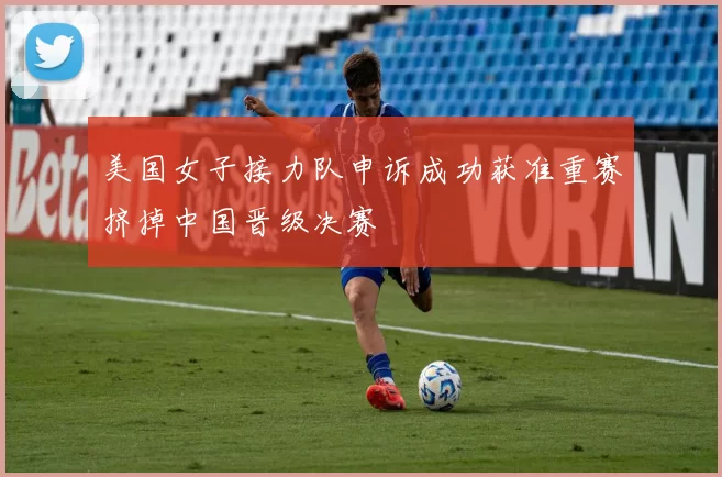 美国女子接力队申诉成功获准重赛挤掉中国晋级决赛