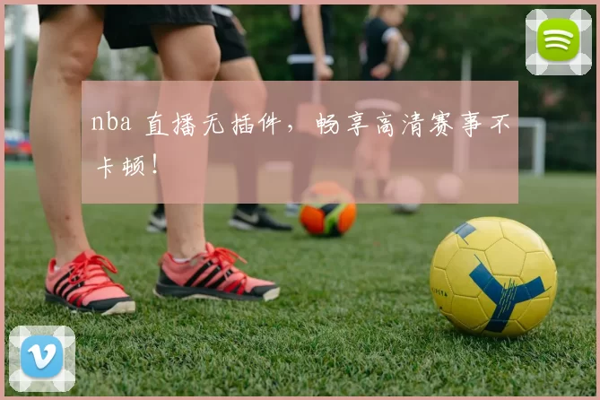 nba 直播无插件，畅享高清赛事不卡顿！