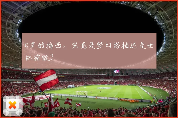 c罗的梅西，究竟是梦幻搭档还是世纪宿敌？