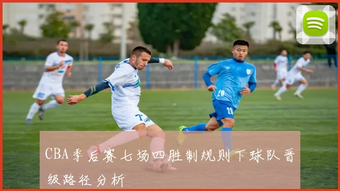 CBA季后赛七场四胜制规则下球队晋级路径分析