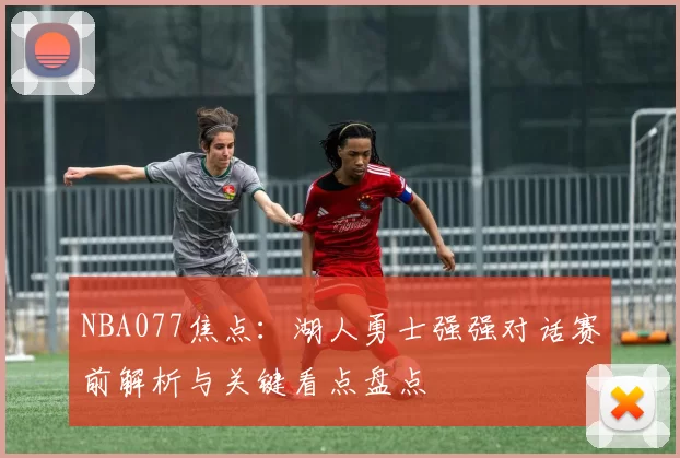 NBA077焦点：湖人勇士强强对话赛前解析与关键看点盘点