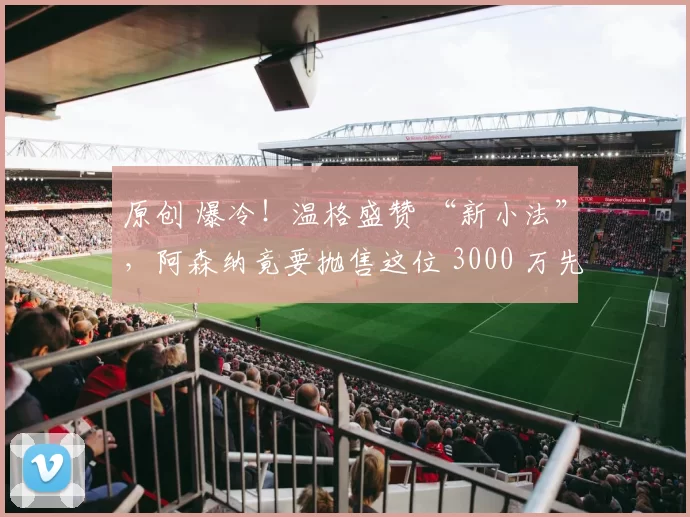 原创 爆冷！温格盛赞 “新小法”，阿森纳竟要抛售这位 3000 万先生？