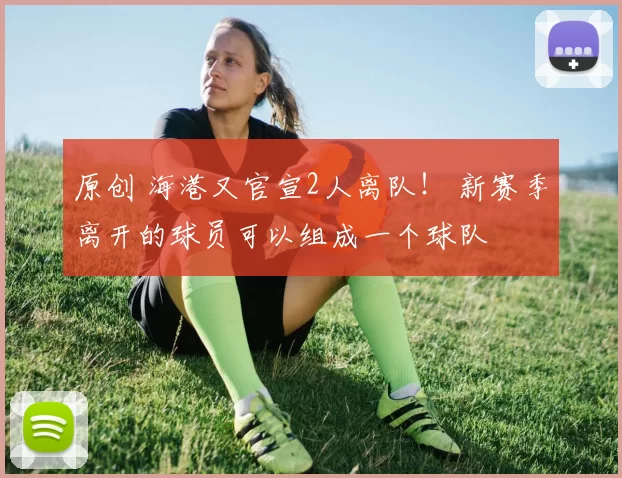 原创 海港又官宣2人离队！ 新赛季离开的球员可以组成一个球队