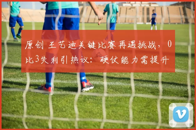 原创 王艺迪关键比赛再遇挑战，0比3失利引热议：硬仗能力需提升