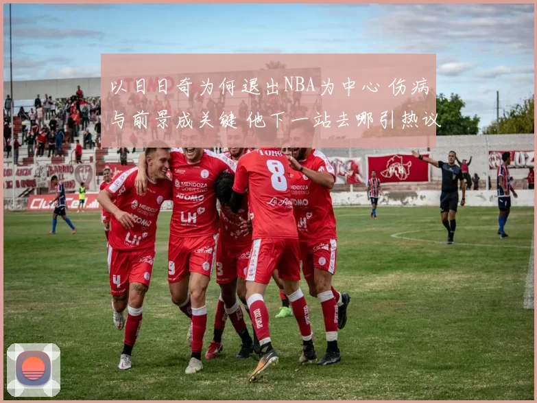 以日日奇为何退出NBA为中心 伤病与前景成关键 他下一站去哪引热议