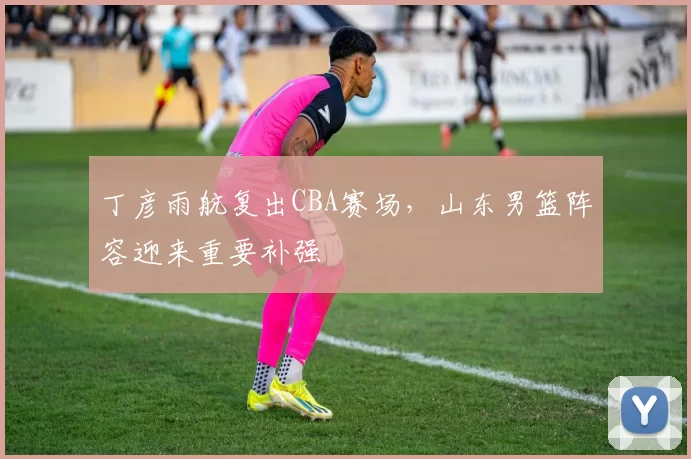 丁彦雨航复出CBA赛场，山东男篮阵容迎来重要补强