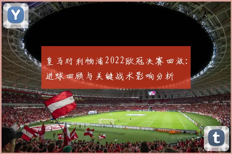 皇马对利物浦2022欧冠决赛回放：进球回顾与关键战术影响分析