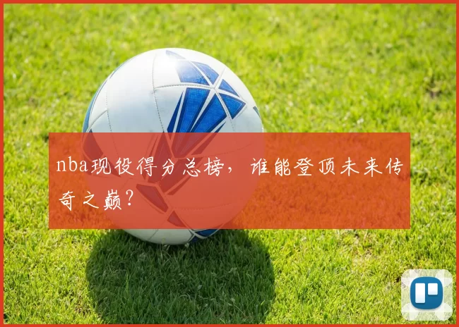 nba现役得分总榜，谁能登顶未来传奇之巅？