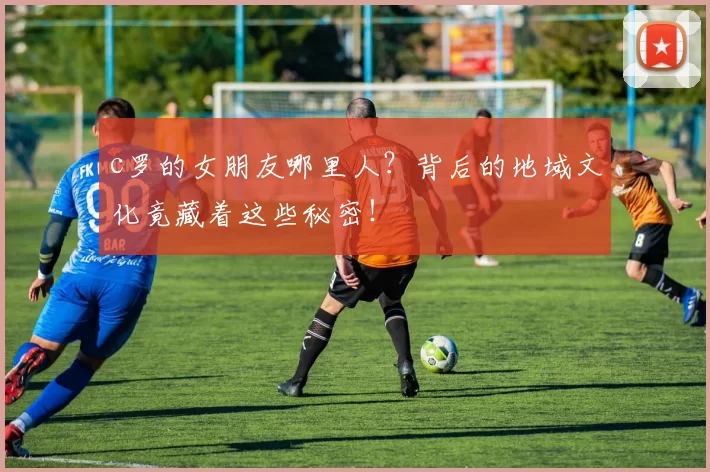 c罗的女朋友哪里人？背后的地域文化竟藏着这些秘密！