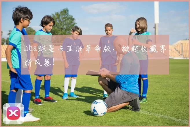 nba球星卡亚洲革命版，掀起收藏界新风暴！
