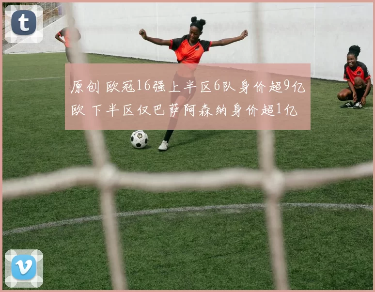 原创 欧冠16强上半区6队身价超9亿欧 下半区仅巴萨阿森纳身价超1亿欧