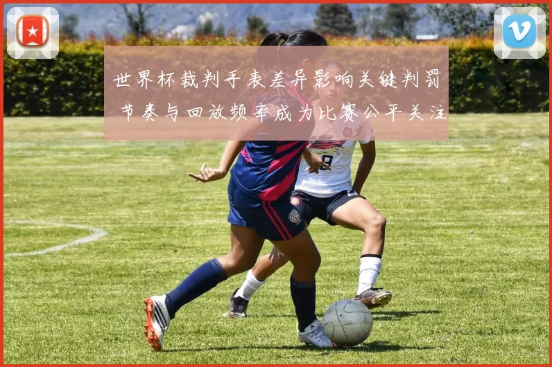 世界杯裁判手表差异影响关键判罚 节奏与回放频率成为比赛公平关注点