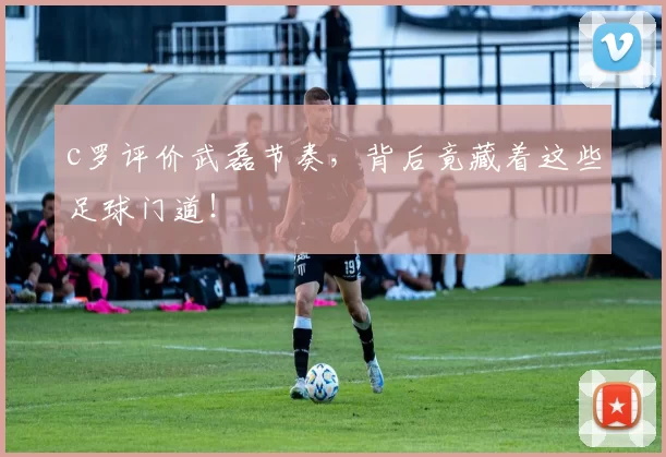 c罗评价武磊节奏，背后竟藏着这些足球门道！
