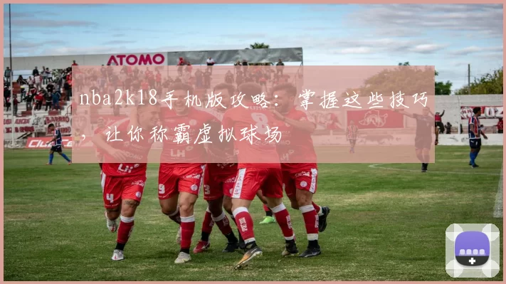 nba2k18手机版攻略：掌握这些技巧，让你称霸虚拟球场