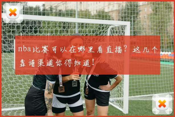 nba比赛可以在哪里看直播？这几个靠谱渠道你得知道！