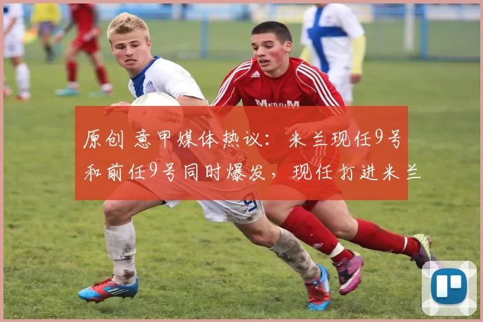 原创 意甲媒体热议：米兰现任9号和前任9号同时爆发，现任打进米兰处子球，前任在希腊上演大四喜！