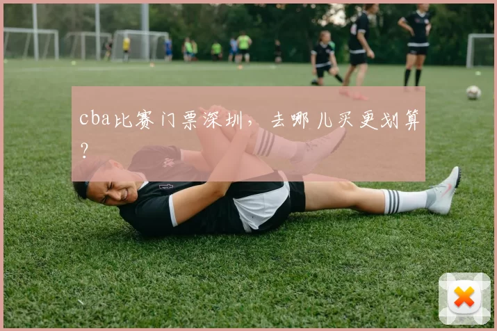 cba比赛门票深圳，去哪儿买更划算？