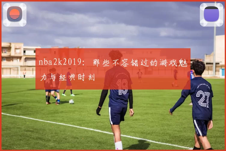 nba2k2019：那些不容错过的游戏魅力与经典时刻