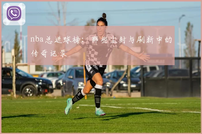 nba总进球榜：那些尘封与刷新中的传奇记录