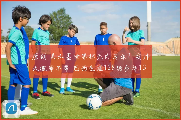 原创 美加墨世界杯无内马尔？安帅大概率不带 巴西生涯128场参与138球