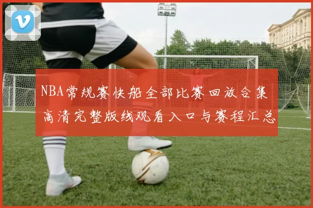 NBA常规赛快船全部比赛回放合集 高清完整版线观看入口与赛程汇总