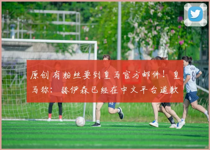 原创 有粉丝要到皇马官方邮件！皇马称：赫伊森已经在中文平台道歉了！